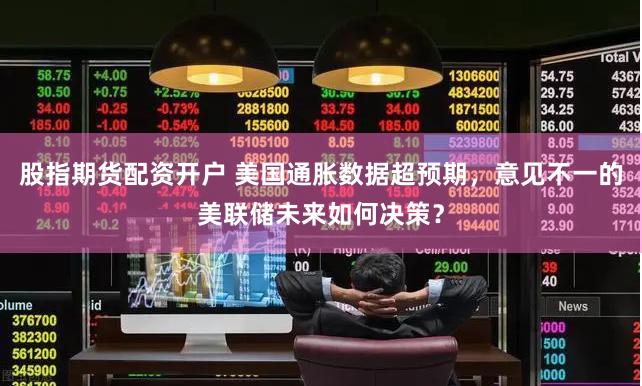 股指期货配资开户 美国通胀数据超预期，意见不一的美联储未来如何决策？