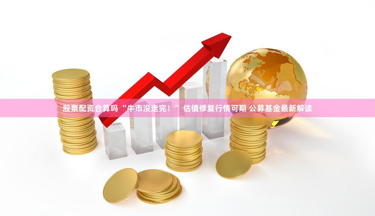 股票配资合算吗 “牛市没走完！” 估值修复行情可期 公募基金最新解读