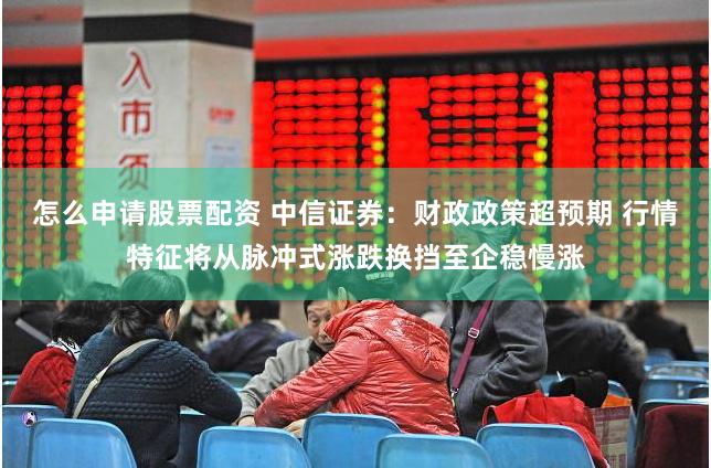 怎么申请股票配资 中信证券：财政政策超预期 行情特征将从脉冲式涨跌换挡至企稳慢涨