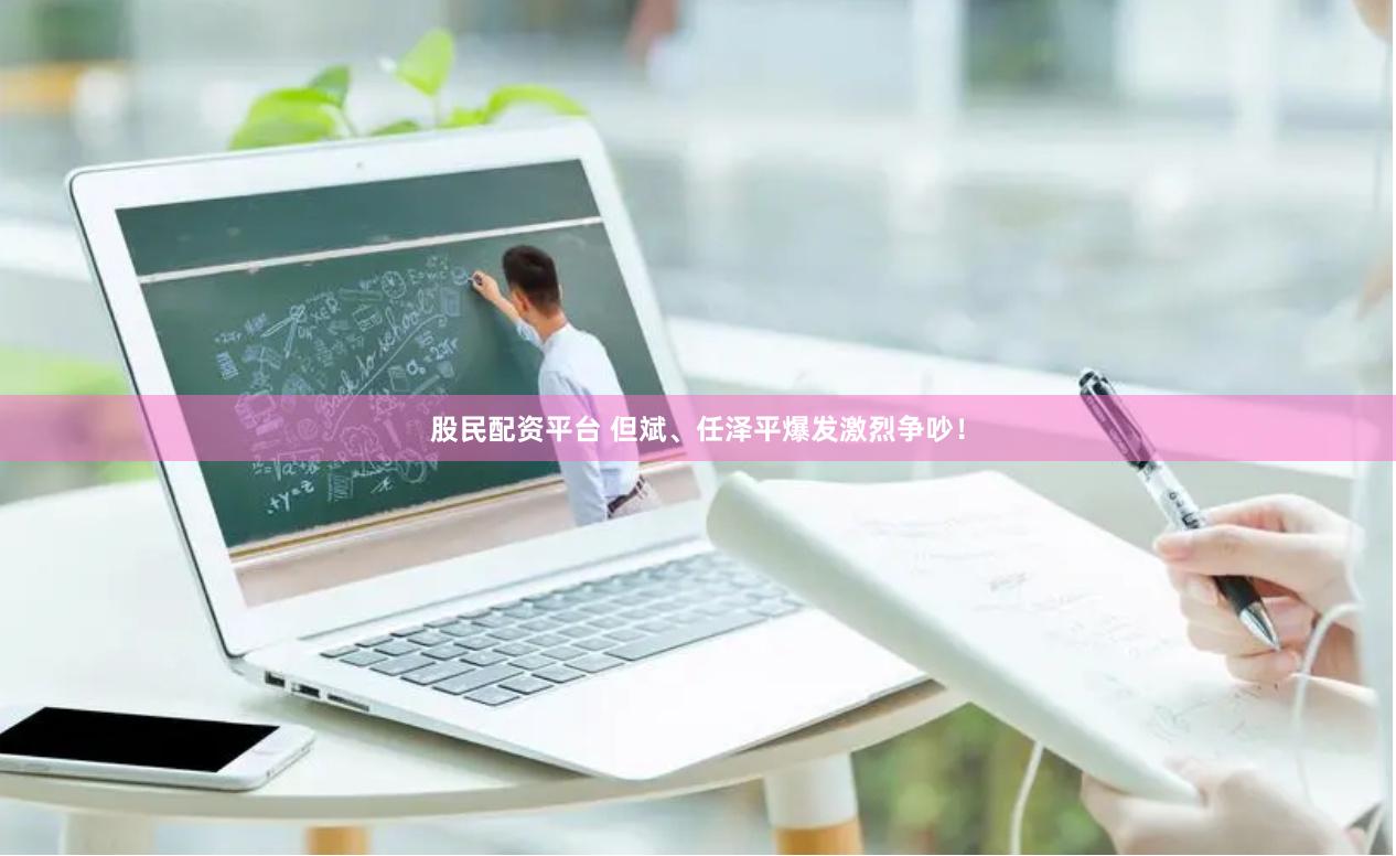 股民配资平台 但斌、任泽平爆发激烈争吵！