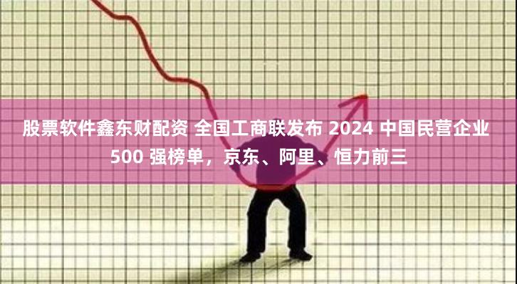 股票软件鑫东财配资 全国工商联发布 2024 中国民营企业 500 强榜单，京东、阿里、恒力前三