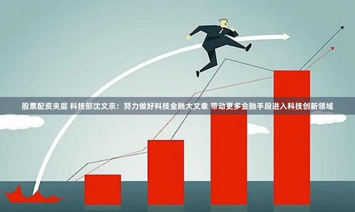 股票配资夹层 科技部沈文京：努力做好科技金融大文章 带动更多金融手段进入科技创新领域