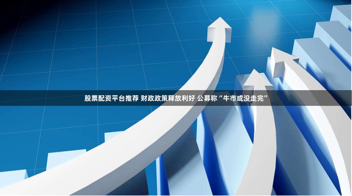 股票配资平台推荐 财政政策释放利好 公募称“牛市或没走完”