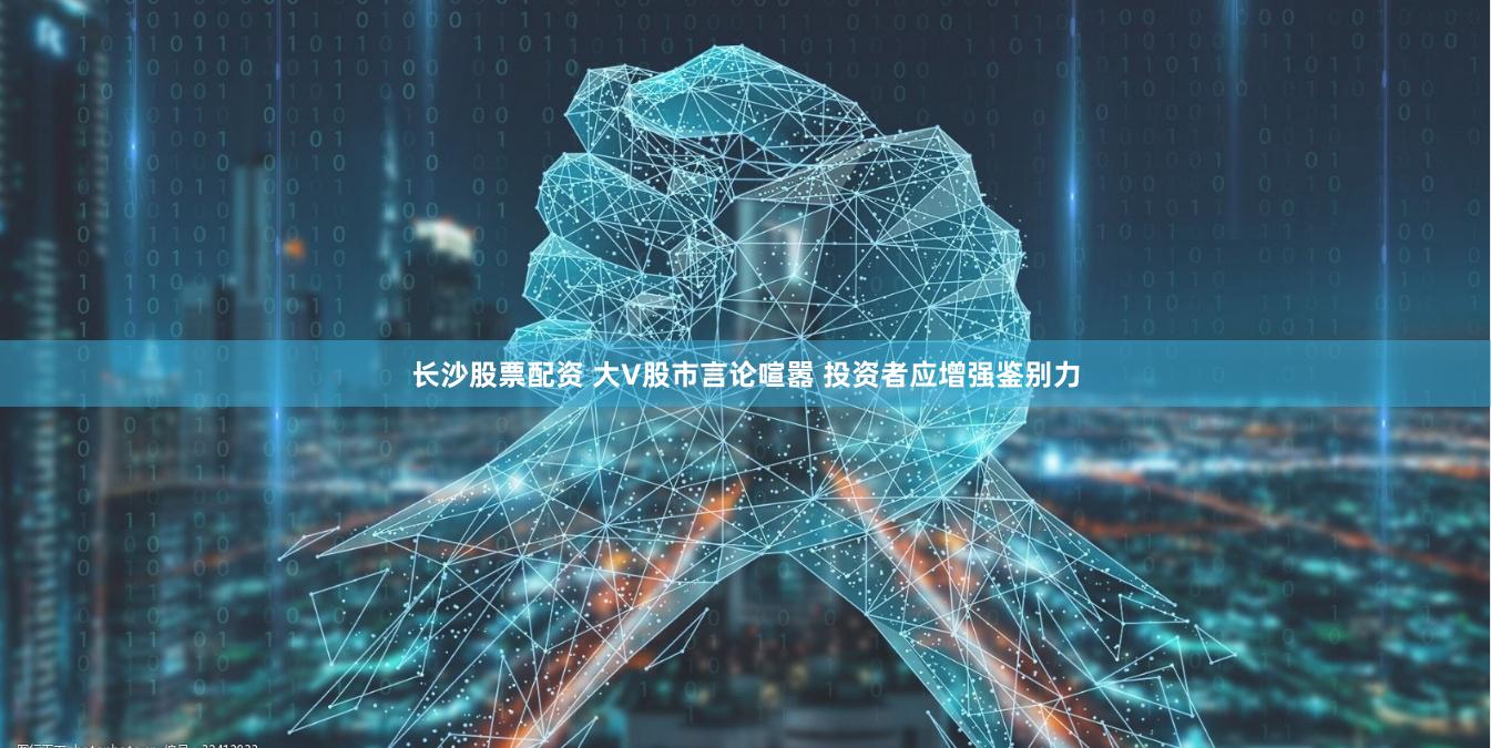 长沙股票配资 大V股市言论喧嚣 投资者应增强鉴别力