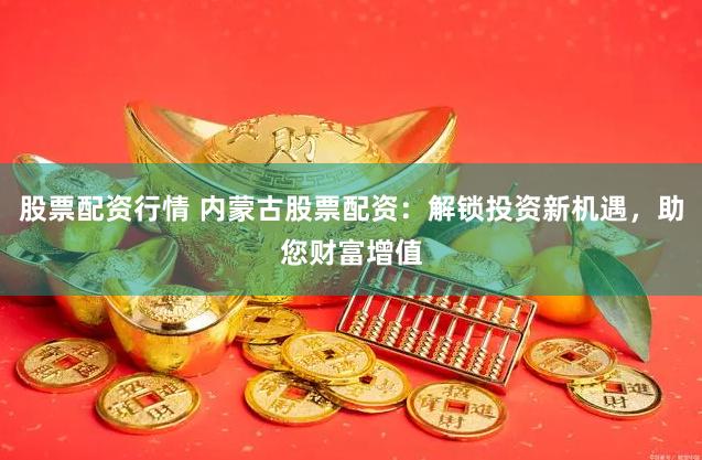 股票配资行情 内蒙古股票配资：解锁投资新机遇，助您财富增值