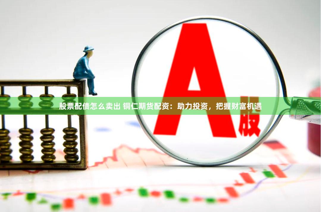 股票配债怎么卖出 铜仁期货配资：助力投资，把握财富机遇