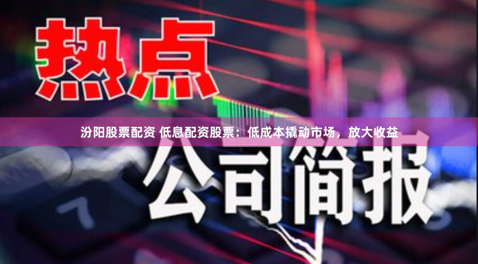 汾阳股票配资 低息配资股票：低成本撬动市场，放大收益