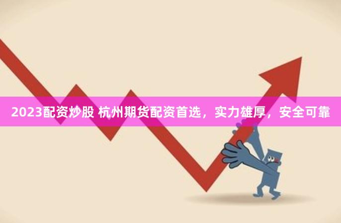 2023配资炒股 杭州期货配资首选，实力雄厚，安全可靠