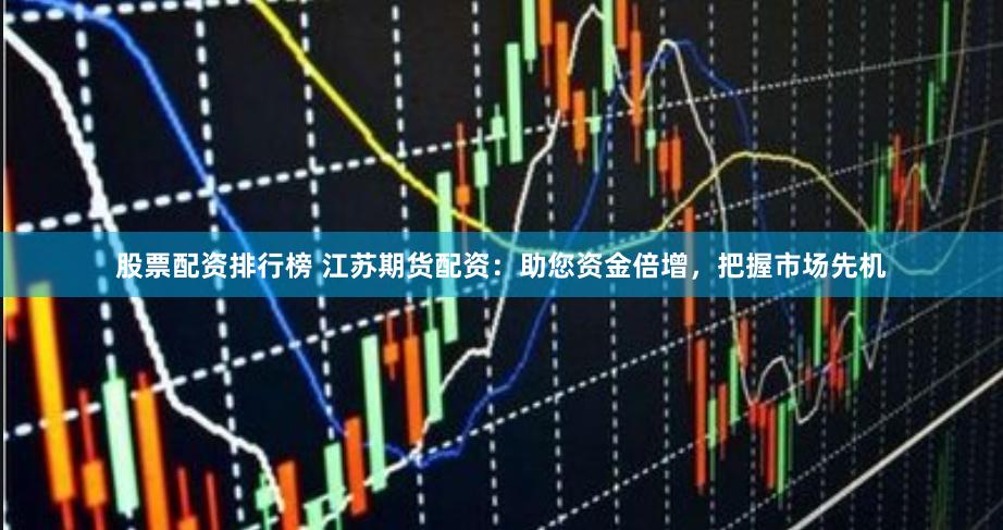 股票配资排行榜 江苏期货配资：助您资金倍增，把握市场先机