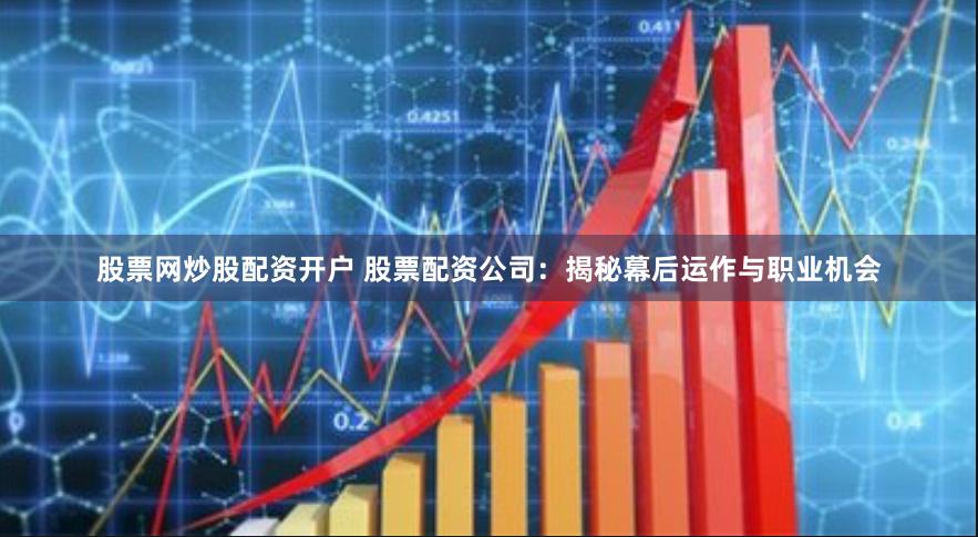 股票网炒股配资开户 股票配资公司：揭秘幕后运作与职业机会