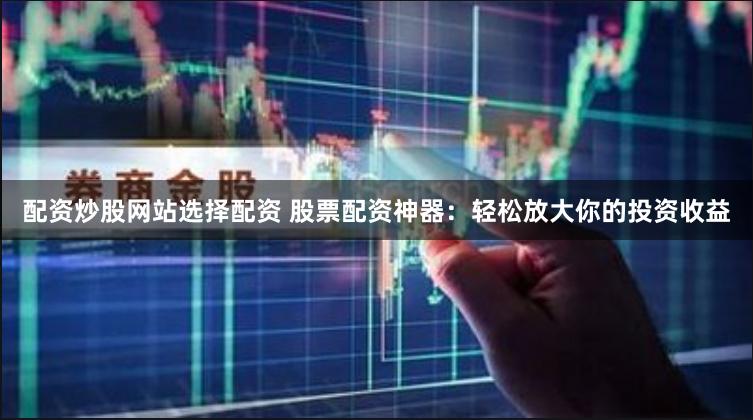 配资炒股网站选择配资 股票配资神器：轻松放大你的投资收益