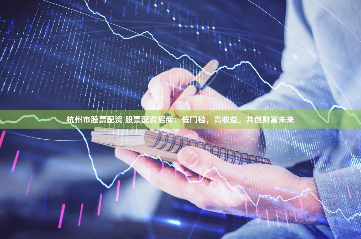 杭州市股票配资 股票配资招商：低门槛，高收益，共创财富未来