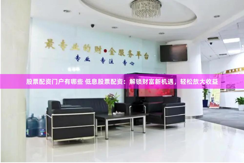股票配资门户有哪些 低息股票配资：解锁财富新机遇，轻松放大收益