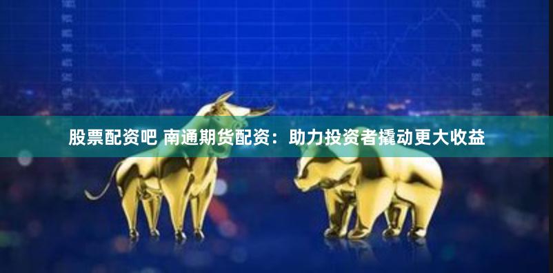 股票配资吧 南通期货配资：助力投资者撬动更大收益