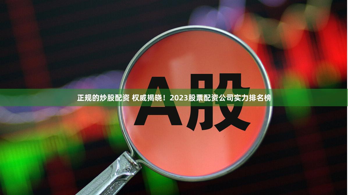 正规的炒股配资 权威揭晓！2023股票配资公司实力排名榜
