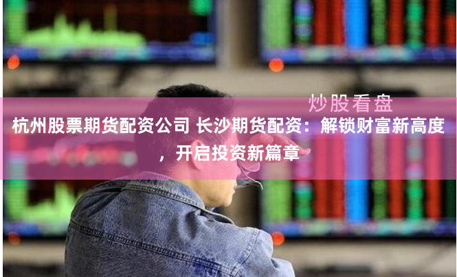 杭州股票期货配资公司 长沙期货配资：解锁财富新高度，开启投资新篇章