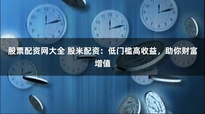 股票配资网大全 股米配资：低门槛高收益，助你财富增值