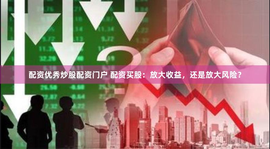 配资优秀炒股配资门户 配资买股：放大收益，还是放大风险？